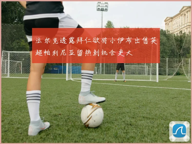 法尔克透露拜仁欲将小伊布出售英超帕利尼亚留热刺机会更大