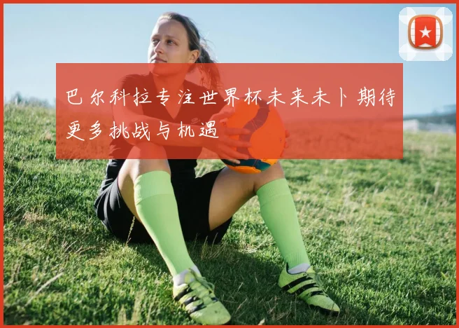巴尔科拉专注世界杯未来未卜期待更多挑战与机遇