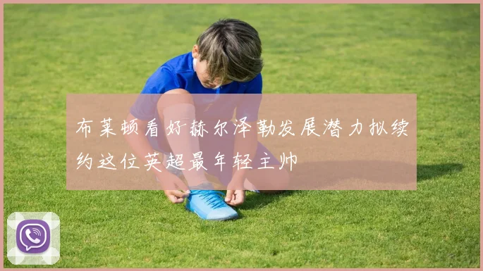 布莱顿看好赫尔泽勒发展潜力拟续约这位英超最年轻主帅